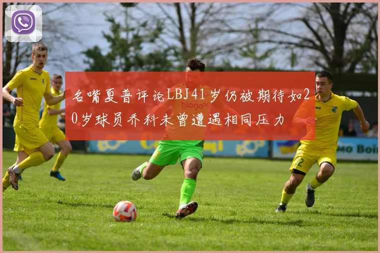 名嘴夏普评论LBJ41岁仍被期待如20岁球员乔科未曾遭遇相同压力