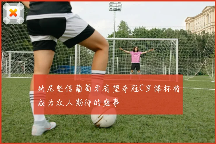 纳尼坚信葡萄牙有望夺冠C罗捧杯将成为众人期待的盛事