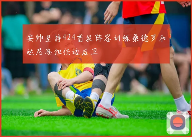 安帅坚持424首发阵容训练桑德罗和达尼洛担任边后卫