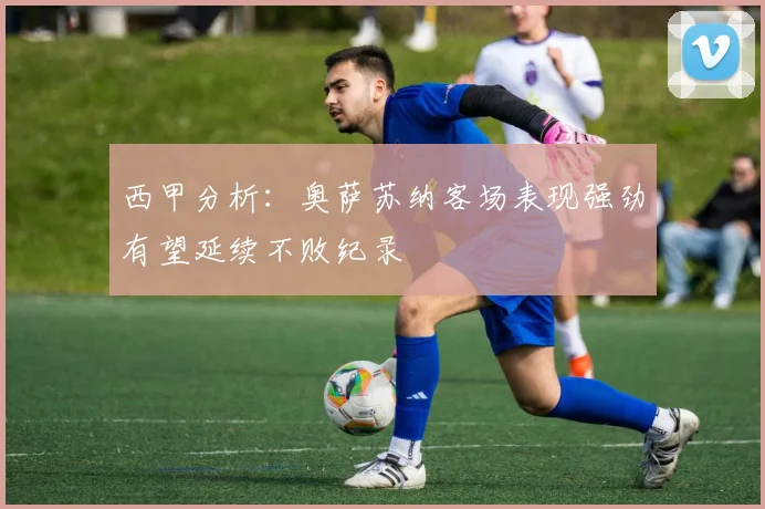 西甲分析：奥萨苏纳客场表现强劲有望延续不败纪录