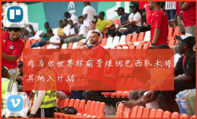 内马尔世界杯前景堪忧巴西队未将其纳入计划