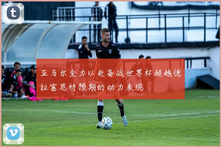 亚马尔全力以赴备战世界杯超越德拉富恩特预期的动力表现