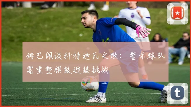 姆巴佩谈科特迪瓦之败：警示球队需重整旗鼓迎接挑战