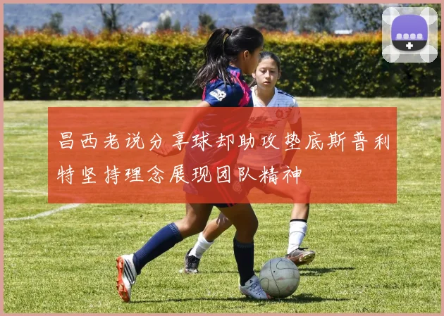 昌西老说分享球却助攻垫底斯普利特坚持理念展现团队精神