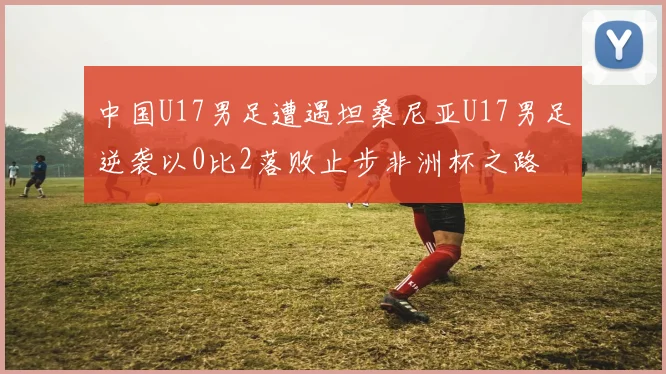 中国U17男足遭遇坦桑尼亚U17男足逆袭以0比2落败止步非洲杯之路