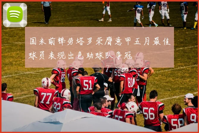 国米前锋劳塔罗荣膺意甲五月最佳球员表现出色助球队争冠
