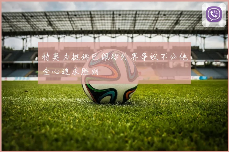 特奥力挺姆巴佩称外界争议不公他全心追求胜利