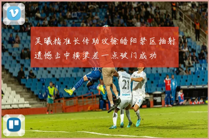 吴曦精准长传助攻徐皓阳禁区抽射遗憾击中横梁差一点破门成功