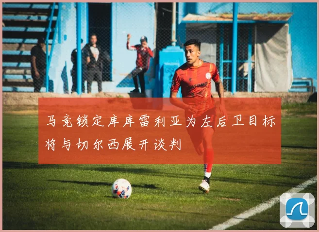 马竞锁定库库雷利亚为左后卫目标将与切尔西展开谈判