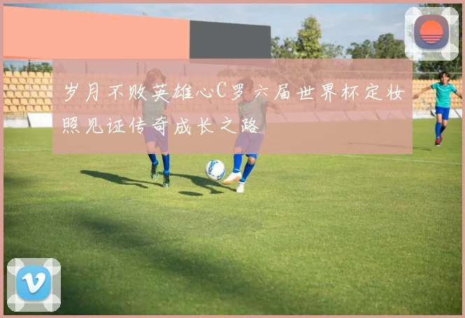 岁月不败英雄心C罗六届世界杯定妆照见证传奇成长之路