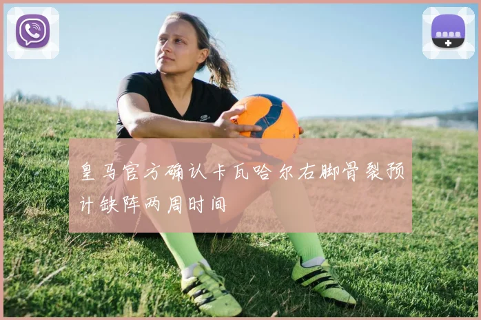 皇马官方确认卡瓦哈尔右脚骨裂预计缺阵两周时间