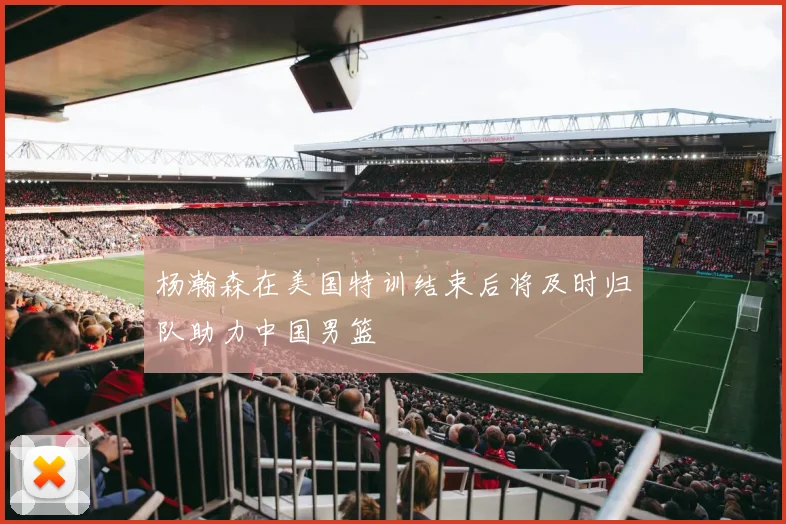 杨瀚森在美国特训结束后将及时归队助力中国男篮