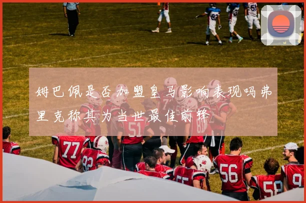 姆巴佩是否加盟皇马影响表现吗弗里克称其为当世最佳前锋